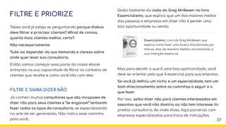 FILTRE E PRIORIZE
Talvez você já esteja se perguntando porque diabos
deve ﬁltrar e priorizar clientes? Aﬁnal de contas,
quanto mais clientes melhor, certo?
Não necessariamente.
Tudo vai depender da sua demanda e clareza sobre
onde quer levar sua consultoria.
Então vamos começar essa parte do nosso ebook
entrando na sua capacidade de ﬁltrar os contatos de
clientes que recebe e como você lida com eles:
FILTRE E SAIBA DIZER NÃO
Já conheci muitos consultores que são incapazes de
dizer não para seus clientes e “se enganam” tentando
fazer todos os tipos de consultoria, se especializando
na arte de ser generalista. Não indico esse caminho
para você... 27
Gosto bastante da visão do Greg McKeown no livro
Essencialismo, que explica que um dos maiores medos
das pessoas e empresas em dizer não é perder uma
boa oportunidade ou venda.
Mas para decidir o que é uma boa oportunidade, você
deve se orientar pelo que é essencial para sua empresa.
Se você já deﬁniu um nicho e um especialidade, tem um
bom direcionamento sobre os caminhos a seguir e o
que fazer.
Por isso, saiba dizer não para clientes interessados em
assuntos que você não domina ou não tem interesse de
prestar consultoria. Ao invés disso, faça parcerias com
empresas especializadas para troca de indicações.
Essencialismo: Livro de Greg McKeown que
explica como fazer uma busca disciplinada por
menos, mas de maneira melhor, encontrando a
sua intenção essencial.
 