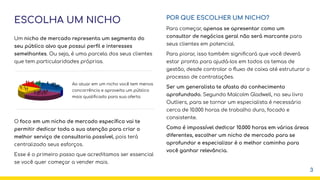 ESCOLHA UM NICHO
Um nicho de mercado representa um segmento do
seu público alvo que possui perﬁl e interesses
semelhantes. Ou seja, é uma parcela dos seus clientes
que tem particularidades próprias.
O foco em um nicho de mercado especíﬁco vai te
permitir dedicar toda a sua atenção para criar o
melhor serviço de consultoria possível, pois terá
centralizado seus esforços.
Esse é o primeiro passo que acreditamos ser essencial
se você quer começar a vender mais.
POR QUE ESCOLHER UM NICHO?
Para começar, apenas se apresentar como um
consultor de negócios geral não será marcante para
seus clientes em potencial.
Para piorar, isso também signiﬁcará que você deverá
estar pronto para ajudá-los em todos os temas de
gestão, desde controlar o ﬂuxo de caixa até estruturar o
processo de contratações.
Ser um generalista te afasta do conhecimento
aprofundado. Segundo Malcolm Gladwell, no seu livro
Outliers, para se tornar um especialista é necessário
cerca de 10.000 horas de trabalho duro, focado e
consistente.
Como é impossível dedicar 10.000 horas em várias áreas
diferentes, escolher um nicho de mercado para se
aprofundar e especializar é o melhor caminho para
você ganhar relevância.
Ao atuar em um nicho você tem menos
concorrência e aproveita um público
mais qualiﬁcado para sua oferta
3
 