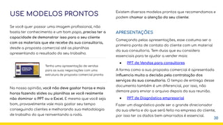 USE MODELOS PRONTOS
Se você quer passar uma imagem proﬁssional, não
basta ter conhecimento e um bom papo, precisa ter a
capacidade de demonstrar isso para o seu cliente
com os materiais que ele recebe da sua consultoria,
desde a proposta comercial até as planilhas
apresentando o resultado do seu trabalho.
Na nossa opinião, você não deve gastar horas e mais
horas fazendo slides ou planilhas se você realmente
não dominar o PPT ou o Excel. E mesmo que você seja
bom, provavelmente vale mais gastar seu tempo
conseguindo clientes e melhorando sua metodologia
de trabalho do que reinventando a roda.
Existem diversos modelos prontos que recomendamos e
podem chamar a atenção do seu cliente:
APRESENTAÇÕES
Começando pelas apresentações, esse costuma ser o
primeiro ponto de contato do cliente com um material
da sua consultoria. Tem duas que eu considero
essenciais para te ajudar a vender mais:
● PPT de Vendas para consultores
A forma como a sua proposta comercial é apresentada
inﬂuencia muito a decisão pela contratação dos
serviços da sua consultoria. O tempo de entrega desse
documento também é um diferencial, por isso, não
demore para enviar o arquivo depois da sua reunião.
● PPT de Diagnóstico empresarial
Fazer um diagnóstico pode ser o grande direcionador
da sua oferta e do que será feito na empresa do cliente,
por isso ter os dados bem amarrados é essencial.
30
Tenha uma apresentação de vendas
para as suas negociações com uma
estrutura de proposta comercial pronta
 
