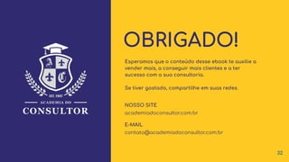 OBRIGADO!
E-MAIL
NOSSO SITE
contato@academiadoconsultor.com.br
academiadoconsultor.com.br
Esperamos que o conteúdo desse ebook te auxilie a
vender mais, a conseguir mais clientes e a ter
sucesso com a sua consultoria.
Se tiver gostado, compartilhe em suas redes.
32
 