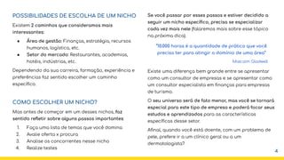 POSSIBILIDADES DE ESCOLHA DE UM NICHO
Existem 2 caminhos que consideramos mais
interessantes:
● Área de gestão: Finanças, estratégia, recursos
humanos, logística, etc.
● Setor do mercado: Restaurantes, academias,
hotéis, indústrias, etc.
Dependendo da sua carreira, formação, experiência e
preferências faz sentido escolher um caminho
especíﬁco.
COMO ESCOLHER UM NICHO?
Mas antes de começar em um desses nichos, faz
sentido reﬂetir sobre alguns passos importantes:
1. Faça uma lista de temas que você domina
2. Avalie oferta x procura
3. Analise os concorrentes nesse nicho
4. Realize testes
Se você passar por esses passos e estiver decidido a
seguir um nicho especíﬁco, precisa se especializar
cada vez mais nele (falaremos mais sobre esse tópico
na próxima dica).
Existe uma diferença bem grande entre se apresentar
como um consultor de empresas e se apresentar como
um consultor especialista em ﬁnanças para empresas
de turismo.
O seu universo será de fato menor, mas você se tornará
especial para este tipo de empresa e poderá focar seus
estudos e aprendizados para as características
especíﬁcas desse setor.
Aﬁnal, quando você está doente, com um problema de
pele, prefere ir a um clínico geral ou a um
dermatologista?
“10.000 horas é a quantidade de prática que você
precisa ter para atingir o domínio de uma área”
Malcolm Gladwell
4
 