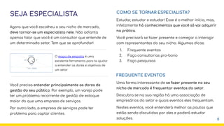 SEJA ESPECIALISTA
Agora que você escolheu o seu nicho de mercado,
deve tornar-se um especialista nele. Não adianta
apenas falar que você é um consultor que entende de
um determinado setor. Tem que se aprofundar!
Você precisa entender principalmente as dores de
gestão do seu público. Por exemplo, um varejo pode
ter um problema recorrente de gestão de estoque
maior do que uma empresa de serviços.
Por outro lado, a empresa de serviços pode ter
problema para captar clientes.
COMO SE TORNAR ESPECIALISTA?
Estudar, estudar e estudar! Esse é o melhor início, mas,
infelizmente há conhecimentos que você só vai adquirir
na prática.
Você precisará se fazer presente e começar a interagir
com representantes do seu nicho. Algumas dicas:
1. Frequente eventos
2. Faça consultorias pro-bono
3. Faça pesquisas
FREQUENTE EVENTOS
Uma forma interessante de se fazer presente no seu
nicho de mercado é frequentar eventos do setor.
Descubra se na sua região há uma associação de
empresários do setor e quais eventos eles frequentam.
Nestes eventos, você entenderá melhor as pautas que
estão sendo discutidas por eles e poderá estudar
soluções.
O mapa de empatia é uma
excelente ferramenta para te ajudar
a entender as dores e objetivos de
um setor
6
 