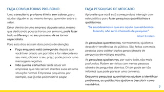FAÇA CONSULTORIAS PRO-BONO
Uma consultoria pro-bono é feita sem cobrar, para
ajudar alguém e, ao mesmo tempo, aprender sobre o
setor.
Estar dentro de uma empresa daquele setor, mesmo
que dedicando poucas horas por semana, pode fazer
toda a diferença no seu processo de se tornar
especialista.
Para esta dica existem dois pontos de atenção:
● Faça enquanto está começando: depois que
você tiver criado um portfólio e for relevante no
seu meio, abaixar o seu preço pode passar uma
mensagem negativa.
● Não queime cartuchos: tente atuar em
empresas que não seriam clientes suas em uma
situação normal. Empresas pequenas, por
exemplo, que já não poderiam te pagar.
FAÇA PESQUISAS DE MERCADO
Aproveite que você está começando a interagir com
este público para fazer pesquisas quantitativas e
qualitativas.
As pesquisas quantitativas, normalmente, ajudam a
descobrir tendências do público. São feitas com mais
pessoas para coletar dados gerais através de
perguntas de múltipla escolha.
As pesquisas qualitativas, por outro lado, são mais
profundas. Podem ser feitas com menos pessoas
através de perguntas abertas. O tom pode ser tão
informal que pode parecer uma conversa.
Enquanto pesquisas quantitativas ajudam a identiﬁcar
problemas, as qualitativas ajudam a descobrir como
resolvê-los.
“Se soubéssemos o que era aquilo que estávamos
fazendo, não seria chamado de pesquisa.”
Albert Einstein
7
 