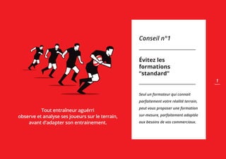 Conseil n°1
Évitez les
formations
“standard”
Seul un formateur qui connait
parfaitement votre réalité terrain,
peut vous proposer une formation
sur-mesure, parfaitement adaptée
aux besoins de vos commerciaux.
Tout entraîneur aguérri
observe et analyse ses joueurs sur le terrain,
avant d’adapter son entrainement.
1
 
