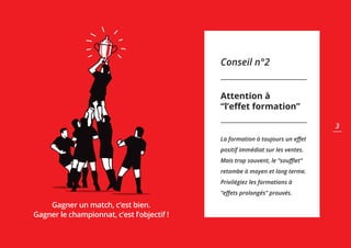 Conseil n°2
Attention à
“l’eﬀet formation”
La formation à toujours un eﬀet
positif immédiat sur les ventes.
Mais trop souvent, le “souﬄet”
retombe à moyen et long terme.
Privilégiez les formations à
“eﬀets prolongés” prouvés.
Gagner un match, c’est bien.
Gagner le championnat, c’est l’objectif !
3
 