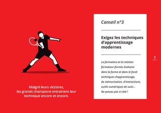 Conseil n°3
Exigez les techniques
d’apprentissage
modernes
La formation et la relation
formateur-formés évoluent
dans la forme et dans le fond:
techniques d’apprentissage,
de mémorisation, d’interactions,
outils numériques de suivi...
Ne passez pas à côté !
Malgré leurs victoires,
les grands champions entrainent leur
technique encore et encore.
5
 