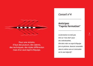 Conseil n°4
Anticipez
“l’après formation”
La formation ne doit pas
être un “one shot” pour
des individualités.
Elle doit créer un esprit d’équipe
fort et pérenne. Avancer ensemble
dans le même sens et s’entraider
est le seul objectif !
Pour une victoire,
il faut des joueurs, des talents,
des techniques, des styles différentsn
mais d’un seul esprit d’équipe.
7
 