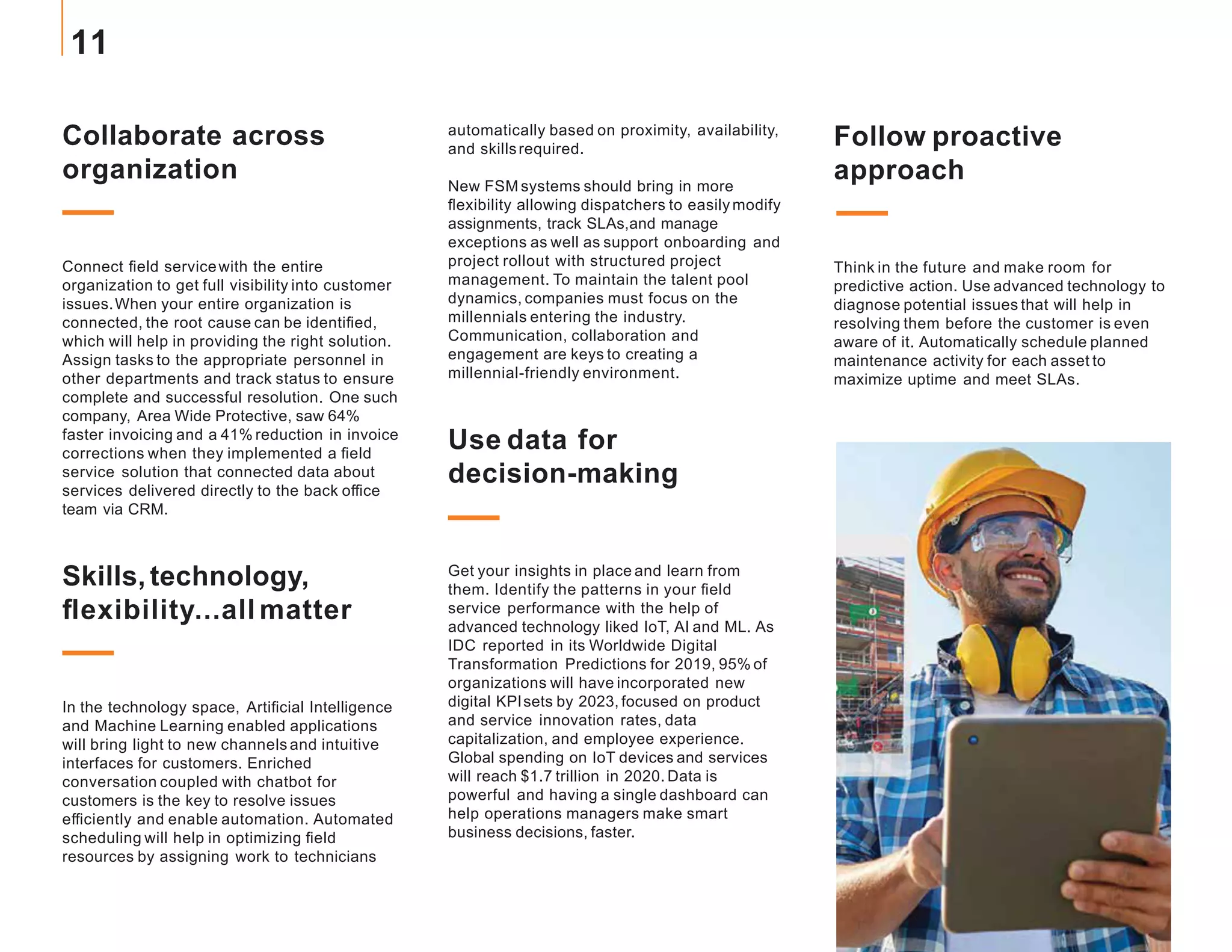 Follow proactive
approach
Think in the future and make room for
predictive action. Use advanced technology to
diagnose potential issues that will help in
resolving them before the customer is even
aware of it. Automatically schedule planned
maintenance activity for each asset to
maximize uptime and meet SLAs.
Collaborate across
organization
Connect field servicewith the entire
organization to get full visibility into customer
issues.When your entire organization is
connected, the root cause can be identified,
which will help in providing the right solution.
Assign tasks to the appropriate personnel in
other departments and track status to ensure
complete and successful resolution. One such
company, Area Wide Protective, saw 64%
faster invoicing and a 41% reduction in invoice
corrections when they implemented a field
service solution that connected data about
services delivered directly to the back office
team via CRM.
Skills, technology,
flexibility...all matter
In the technology space, Artificial Intelligence
and Machine Learning enabled applications
will bring light to new channels and intuitive
interfaces for customers. Enriched
conversation coupled with chatbot for
customers is the key to resolve issues
efficiently and enable automation. Automated
scheduling will help in optimizing field
resources by assigning work to technicians
automatically based on proximity, availability,
and skillsrequired.
New FSM systems should bring in more
flexibility allowing dispatchers to easily modify
assignments, track SLAs,and manage
exceptions as well as support onboarding and
project rollout with structured project
management. To maintain the talent pool
dynamics, companies must focus on the
millennials entering the industry.
Communication, collaboration and
engagement are keys to creating a
millennial-friendly environment.
Use data for
decision-making
Get your insights in place and learn from
them. Identify the patterns in your field
service performance with the help of
advanced technology liked IoT, AI and ML. As
IDC reported in its Worldwide Digital
Transformation Predictions for 2019, 95% of
organizations will have incorporated new
digital KPIsets by 2023, focused on product
and service innovation rates, data
capitalization, and employee experience.
Global spending on IoT devices and services
will reach $1.7 trillion in 2020. Data is
powerful and having a single dashboard can
help operations managers make smart
business decisions, faster.
11
 