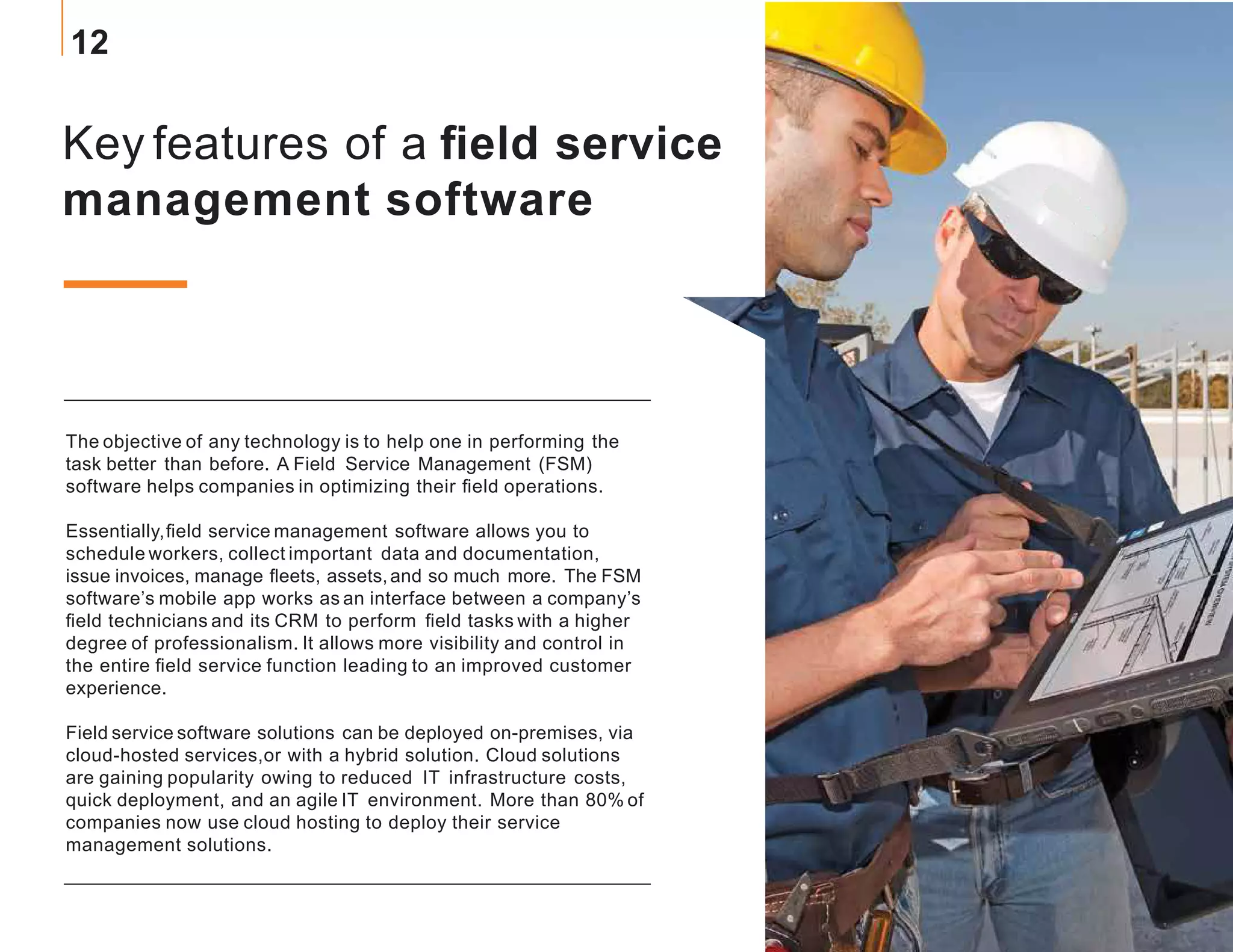 Key features of a field service
management software
The objective of any technology is to help one in performing the
task better than before. A Field Service Management (FSM)
software helps companies in optimizing their field operations.
Essentially,field service management software allows you to
schedule workers, collect important data and documentation,
issue invoices, manage fleets, assets,and so much more. The FSM
software’s mobile app works as an interface between a company’s
field technicians and its CRM to perform field tasks with a higher
degree of professionalism. It allows more visibility and control in
the entire field service function leading to an improved customer
experience.
Field service software solutions can be deployed on-premises, via
cloud-hosted services,or with a hybrid solution. Cloud solutions
are gaining popularity owing to reduced IT infrastructure costs,
quick deployment, and an agile IT environment. More than 80% of
companies now use cloud hosting to deploy their service
management solutions.
12
 