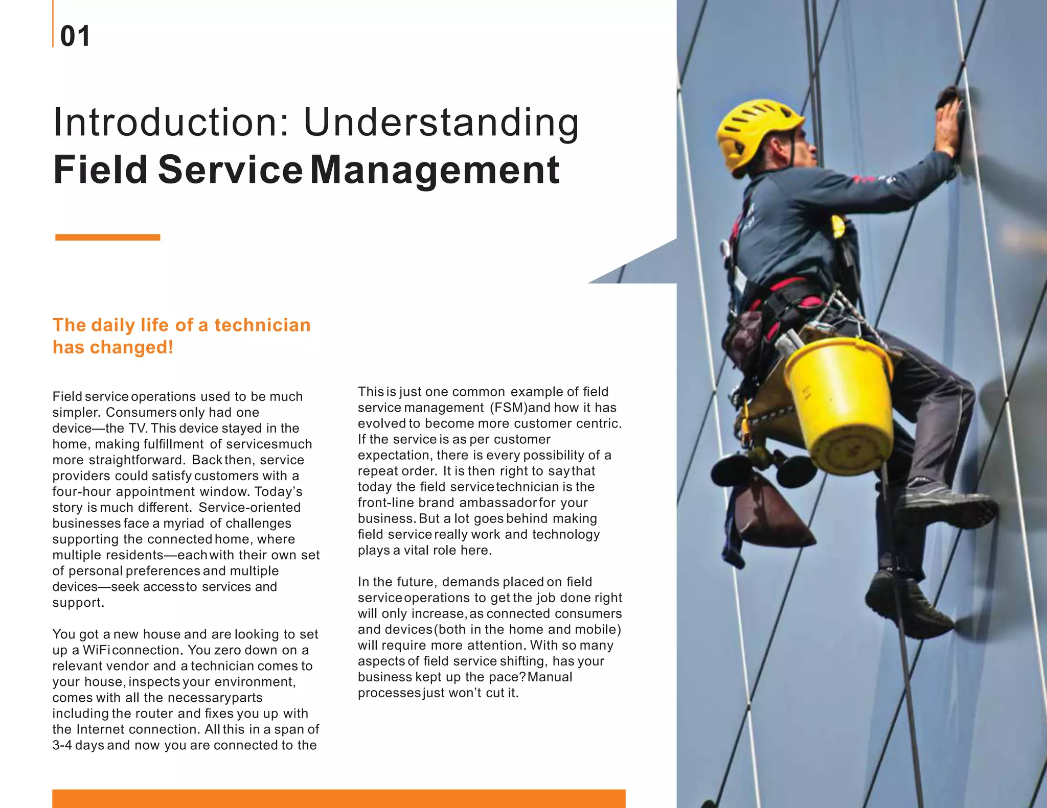 Introduction: Understanding
Field ServiceManagement
The daily life of a technician
has changed!
Field service operations used to be much
simpler. Consumers only had one
device—the TV. This device stayed in the
home, making fulfillment of servicesmuch
more straightforward. Backthen, service
providers could satisfy customers with a
four-hour appointment window. Today’s
story is much different. Service-oriented
businesses face a myriad of challenges
supporting the connected home, where
multiple residents—eachwith their own set
of personal preferences and multiple
devices—seek accessto services and
support.
You got a new house and are looking to set
up a WiFiconnection. You zero down on a
relevant vendor and a technician comes to
your house, inspects your environment,
comes with all the necessaryparts
including the router and fixes you up with
the Internet connection. All this in a span of
3-4 days and now you are connected to the
This is just one common example of field
service management (FSM)and how it has
evolved to become more customer centric.
If the service is as per customer
expectation, there is every possibility of a
repeat order. It is then right to saythat
today the field servicetechnician is the
front-line brand ambassadorfor your
business. But a lot goes behind making
field servicereally work and technology
plays a vital role here.
In the future, demands placed on field
serviceoperations to get the job done right
will only increase,as connected consumers
and devices(both in the home and mobile)
will require more attention. With so many
aspects of field service shifting, has your
business kept up the pace?Manual
processesjust won’t cut it.
01
 