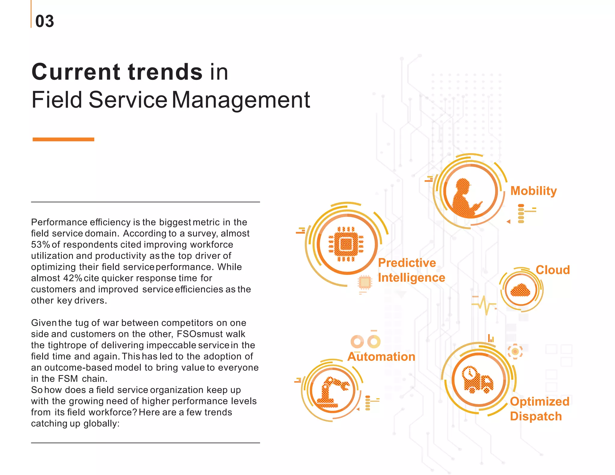 Current trends in
Field Service Management
Performance efficiency is the biggest metric in the
field service domain. According to a survey, almost
53% of respondents cited improving workforce
utilization and productivity as the top driver of
optimizing their field serviceperformance. While
almost 42%cite quicker response time for
customers and improved service efficiencies as the
other key drivers.
Giventhe tug of war between competitors on one
side and customers on the other, FSOsmust walk
the tightrope of delivering impeccable servicein the
field time and again. This has led to the adoption of
an outcome-based model to bring value to everyone
in the FSM chain.
So how does a field service organization keep up
with the growing need of higher performance levels
from its field workforce? Here are a few trends
catching up globally:
Mobility
Predictive
Intelligence
Optimized
Dispatch
Automation
Cloud
03
 