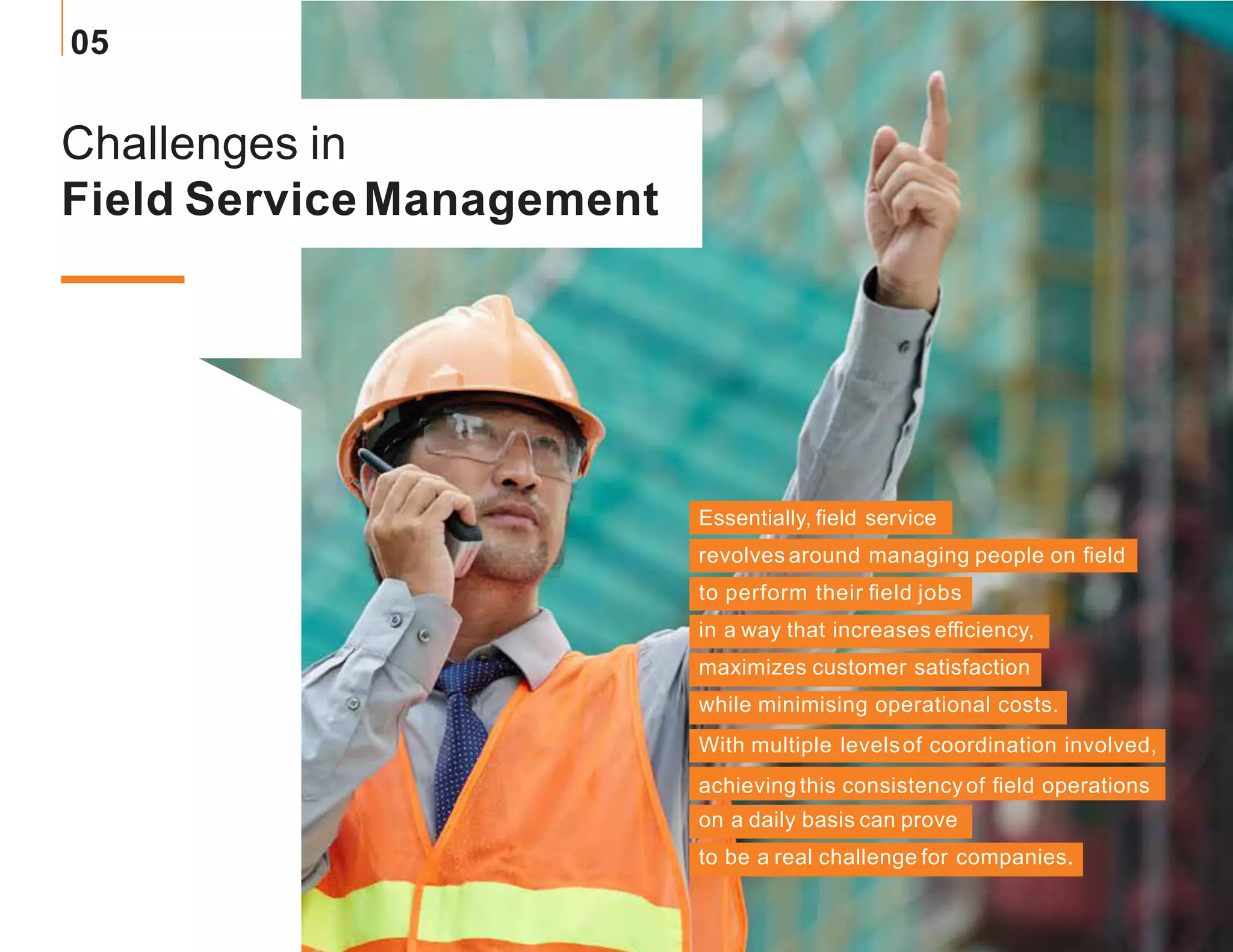 Challenges in
Field ServiceManagement
Essentially, field service
revolves around managing people on field
to perform their field jobs
in a way that increases efficiency,
maximizes customer satisfaction
while minimising operational costs.
With multiple levelsof coordination involved,
achieving this consistencyof field operations
on a daily basis can prove
to be a real challenge for companies.
05
 