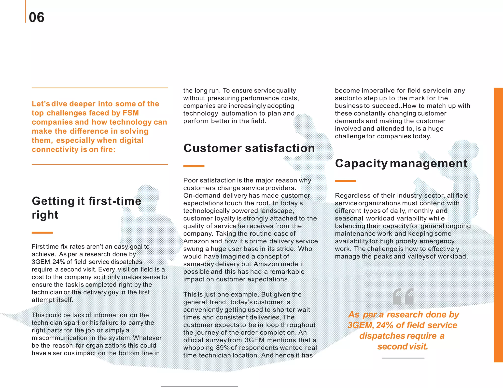 Let’s dive deeper into some of the
top challenges faced by FSM
companies and how technology can
make the difference in solving
them, especially when digital
connectivity is on fire:
the long run. To ensure servicequality
without pressuring performance costs,
companies are increasingly adopting
technology automation to plan and
perform better in the field.
Customer satisfaction
Poor satisfaction is the major reason why
customers change service providers.
On-demand delivery has made customer
expectations touch the roof. In today’s
technologically powered landscape,
customer loyalty is strongly attached to the
quality of servicehe receives from the
company. Taking the routine case of
Amazon and how it’s prime delivery service
swung a huge user base in its stride. Who
would have imagined a concept of
same-day delivery but Amazon made it
possible and this has had a remarkable
impact on customer expectations.
This is just one example. But given the
general trend, today’s customer is
conveniently getting used to shorter wait
times and consistent deliveries. The
customer expectsto be in loop throughout
the journey of the order completion. An
official survey from 3GEM mentions that a
whopping 89% of respondents wanted real
time technician location. And hence it has
become imperative for field servicein any
sector to step up to the mark for the
business to succeed..How to match up with
these constantly changing customer
demands and making the customer
involved and attended to, is a huge
challengefor companies today.
Capacity management
Regardless of their industry sector, all field
serviceorganizations must contend with
different types of daily, monthly and
seasonal workload variability while
balancing their capacity for general ongoing
maintenance work and keeping some
availability for high priority emergency
work. The challenge is how to effectively
manage the peaks and valleysof workload.
Getting it first-time
right
First time fix rates aren’t an easy goal to
achieve. As per a research done by
3GEM,24% of field service dispatches
require a second visit. Every visit on field is a
cost to the company so it only makes sense to
ensure the task is completed right by the
technician or the delivery guy in the first
attempt itself.
This could be lack of information on the
technician’spart or his failure to carry the
right parts for the job or simply a
miscommunication in the system. Whatever
be the reason, for organizations this could
have a serious impact on the bottom line in
As per a research done by
3GEM,24% of field service
dispatches require a
second visit.
06
 