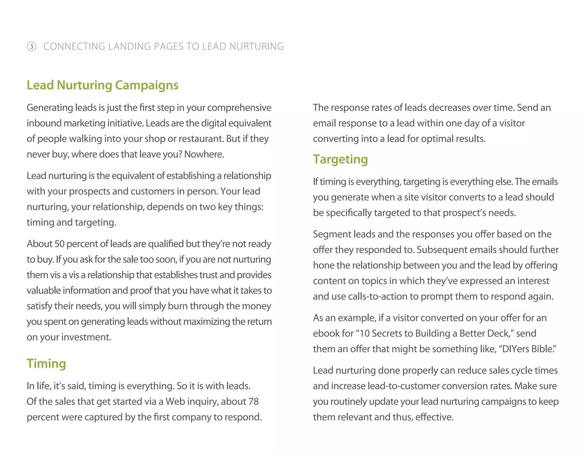 Lead Nurturing Campaigns
Generating leads is just the first step in your comprehensive
inbound marketing initiative. Leads are the digital equivalent
of people walking into your shop or restaurant. But if they
never buy, where does that leave you? Nowhere.
Lead nurturing is the equivalent of establishing a relationship
with your prospects and customers in person. Your lead
nurturing, your relationship, depends on two key things:
timing and targeting.
About 50 percent of leads are qualified but they’re not ready
tobuy.Ifyouaskforthesaletoosoon,ifyouarenotnurturing
themvisavisarelationshipthatestablishestrustandprovides
valuable information and proof that you have what it takes to
satisfy their needs, you will simply burn through the money
youspentongeneratingleadswithoutmaximizingthereturn
on your investment.
Timing
In life, it’s said, timing is everything. So it is with leads.
Of the sales that get started via a Web inquiry, about 78
percent were captured by the first company to respond.
The response rates of leads decreases over time. Send an
email response to a lead within one day of a visitor
converting into a lead for optimal results.
Targeting
Iftimingiseverything,targetingiseverythingelse.Theemails
you generate when a site visitor converts to a lead should
be specifically targeted to that prospect’s needs.
Segment leads and the responses you offer based on the
offer they responded to. Subsequent emails should further
hone the relationship between you and the lead by offering
content on topics in which they’ve expressed an interest
and use calls-to-action to prompt them to respond again.
As an example, if a visitor converted on your offer for an
ebook for “10 Secrets to Building a Better Deck,” send
them an offer that might be something like, “DIYers Bible.”
Lead nurturing done properly can reduce sales cycle times
and increase lead-to-customer conversion rates. Make sure
you routinely update your lead nurturing campaigns to keep
them relevant and thus, effective.
3 CONNECTING LANDING PAGES TO LEAD NURTURING
 