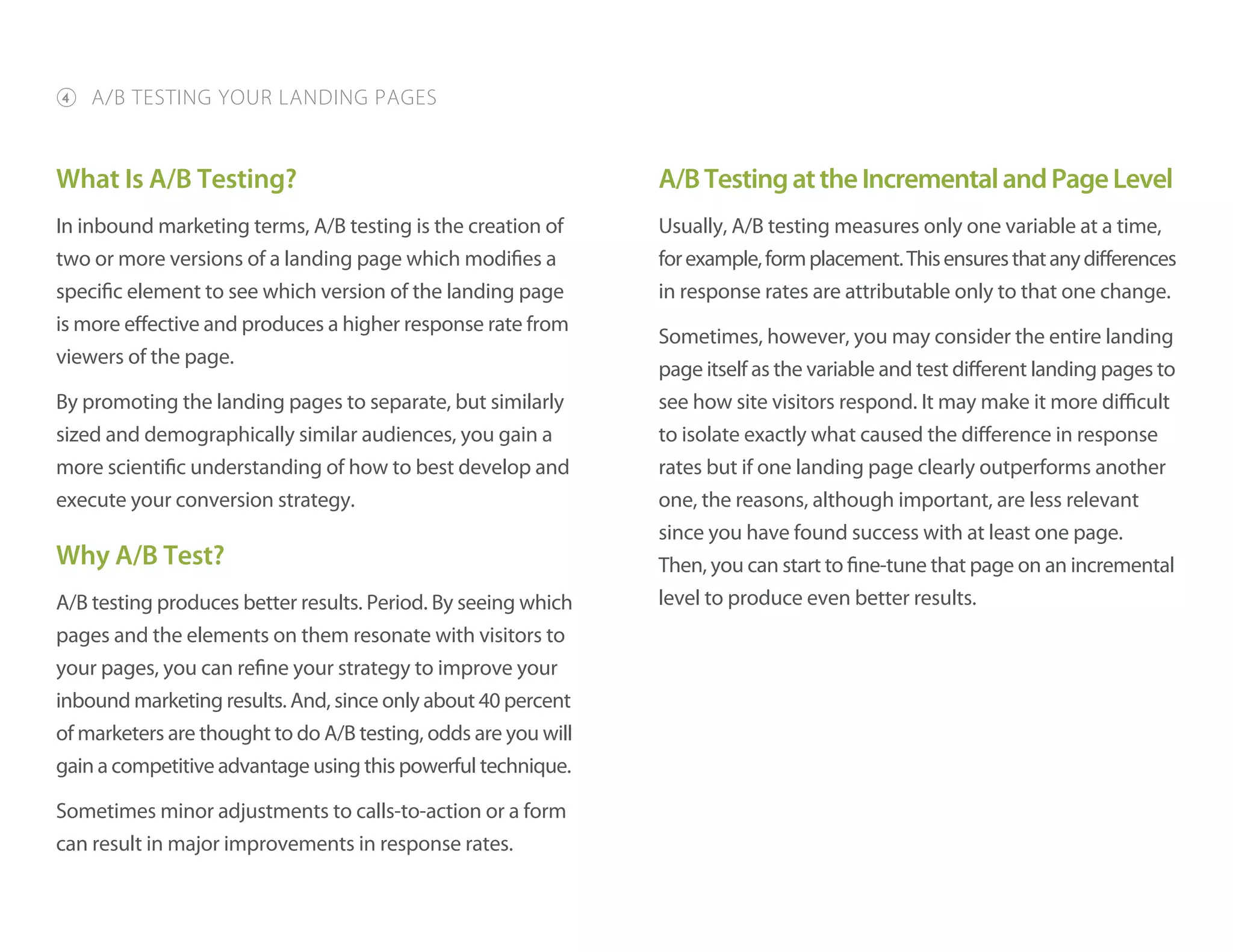 What Is A/B Testing?
In inbound marketing terms, A/B testing is the creation of
two or more versions of a landing page which modifies a
specific element to see which version of the landing page
is more effective and produces a higher response rate from
viewers of the page.
By promoting the landing pages to separate, but similarly
sized and demographically similar audiences, you gain a
more scientific understanding of how to best develop and
execute your conversion strategy.
Why A/B Test?
A/B testing produces better results. Period. By seeing which
pages and the elements on them resonate with visitors to
your pages, you can refine your strategy to improve your
inbound marketing results. And, since only about 40 percent
of marketers are thought to do A/B testing, odds are you will
gain a competitive advantage using this powerful technique.
Sometimes minor adjustments to calls-to-action or a form
can result in major improvements in response rates.
A/BTestingattheIncrementalandPageLevel
Usually, A/B testing measures only one variable at a time,
forexample,formplacement.Thisensuresthatanydifferences
in response rates are attributable only to that one change.
Sometimes, however, you may consider the entire landing
page itself as the variable and test different landing pages to
see how site visitors respond. It may make it more difficult
to isolate exactly what caused the difference in response
rates but if one landing page clearly outperforms another
one, the reasons, although important, are less relevant
since you have found success with at least one page.
Then, you can start to fine-tune that page on an incremental
level to produce even better results.
4 A/B TESTING YOUR LANDING PAGES
 