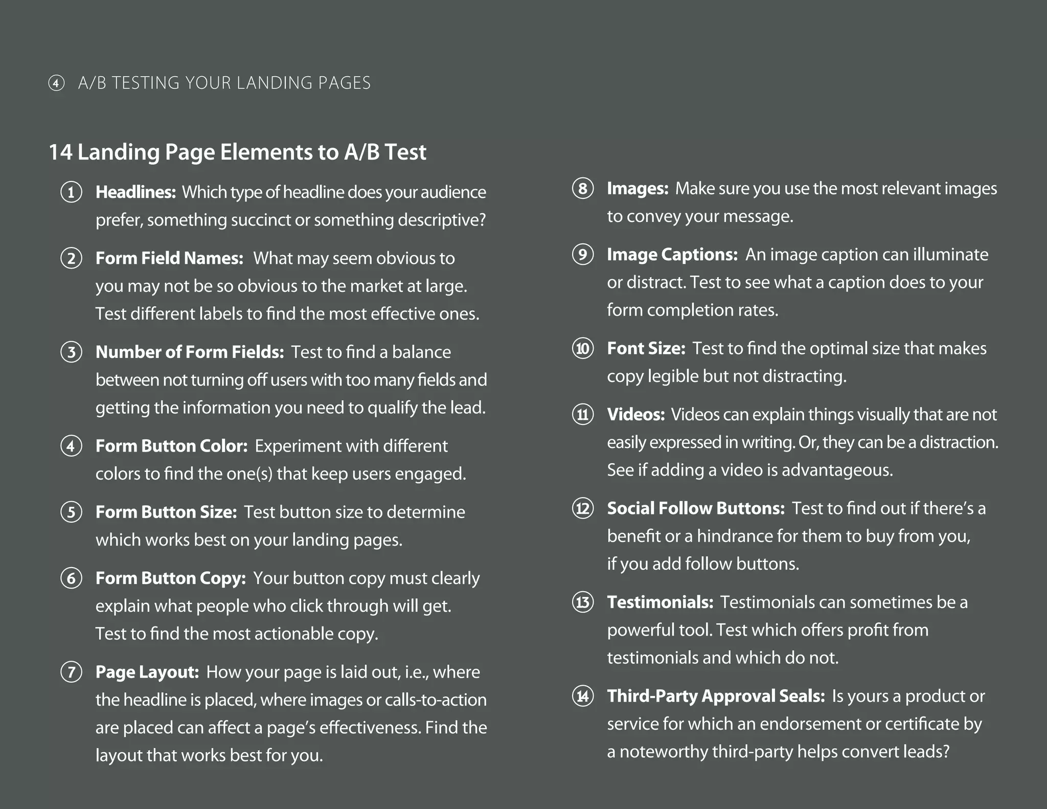 14 Landing Page Elements to A/B Test
1 Headlines: Whichtypeofheadlinedoesyouraudience
prefer, something succinct or something descriptive?
2 Form Field Names: What may seem obvious to
you may not be so obvious to the market at large.
Test different labels to find the most effective ones.
3 Number of Form Fields: Test to find a balance
betweennotturningoffuserswithtoomanyfieldsand
getting the information you need to qualify the lead.
4 Form Button Color: Experiment with different
colors to find the one(s) that keep users engaged.
5 Form Button Size: Test button size to determine
which works best on your landing pages.
6 Form Button Copy: Your button copy must clearly
explain what people who click through will get.
Test to find the most actionable copy.
7 Page Layout: How your page is laid out, i.e., where
the headline is placed, where images or calls-to-action
are placed can affect a page’s effectiveness. Find the
layout that works best for you.
8 Images: Make sure you use the most relevant images
to convey your message.
9 Image Captions: An image caption can illuminate
or distract. Test to see what a caption does to your
form completion rates.
! Font Size: Test to find the optimal size that makes
copy legible but not distracting.
# Videos: Videos can explain things visually that are not
easilyexpressedinwriting.Or,theycanbeadistraction.
See if adding a video is advantageous.
$ Social Follow Buttons: Test to find out if there’s a
benefit or a hindrance for them to buy from you,
if you add follow buttons.
% Testimonials: Testimonials can sometimes be a
powerful tool. Test which offers profit from
testimonials and which do not.
& Third-Party Approval Seals: Is yours a product or
service for which an endorsement or certificate by
a noteworthy third-party helps convert leads?
4 A/B TESTING YOUR LANDING PAGES
 