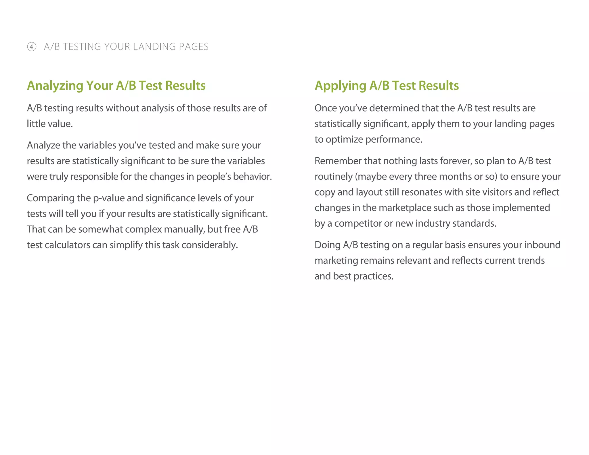 Analyzing Your A/B Test Results
A/B testing results without analysis of those results are of
little value.
Analyze the variables you’ve tested and make sure your
results are statistically significant to be sure the variables
were truly responsible for the changes in people’s behavior.
Comparing the p-value and significance levels of your
tests will tell you if your results are statistically significant.
That can be somewhat complex manually, but free A/B
test calculators can simplify this task considerably.
Applying A/B Test Results
Once you’ve determined that the A/B test results are
statistically significant, apply them to your landing pages
to optimize performance.
Remember that nothing lasts forever, so plan to A/B test
routinely (maybe every three months or so) to ensure your
copy and layout still resonates with site visitors and reflect
changes in the marketplace such as those implemented
by a competitor or new industry standards.
Doing A/B testing on a regular basis ensures your inbound
marketing remains relevant and reflects current trends
and best practices.
4 A/B TESTING YOUR LANDING PAGES
 