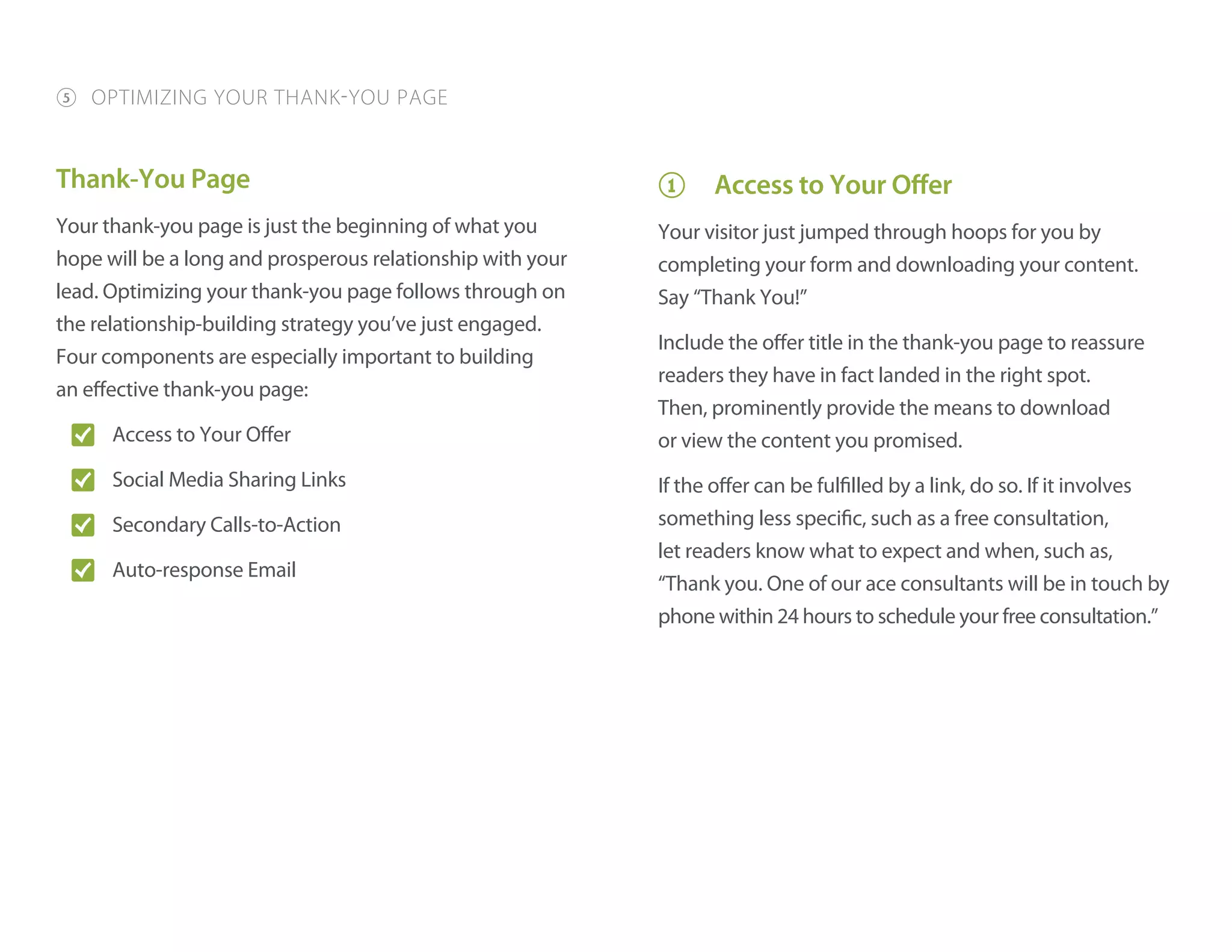 Thank-You Page
Your thank-you page is just the beginning of what you
hope will be a long and prosperous relationship with your
lead. Optimizing your thank-you page follows through on
the relationship-building strategy you’ve just engaged.
Four components are especially important to building
an effective thank-you page:
O� Access to Your Offer
O� Social Media Sharing Links
O� Secondary Calls-to-Action
O� Auto-response Email
1 Access to Your Offer
Your visitor just jumped through hoops for you by
completing your form and downloading your content.
Say “Thank You!”
Include the offer title in the thank-you page to reassure
readers they have in fact landed in the right spot.
Then, prominently provide the means to download
or view the content you promised.
If the offer can be fulfilled by a link, do so. If it involves
something less specific, such as a free consultation,
let readers know what to expect and when, such as,
“Thank you. One of our ace consultants will be in touch by
phone within 24 hours to schedule your free consultation.”
5 OPTIMIZING YOUR THANK-YOU PAGE
 