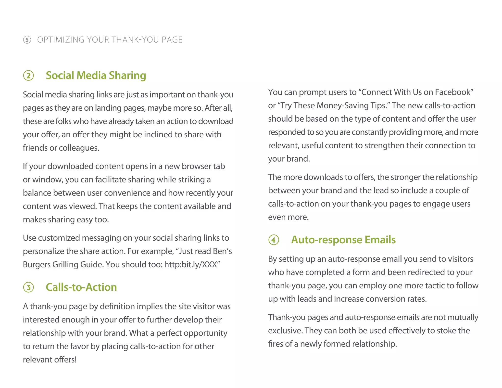 2 Social Media Sharing
Social media sharing links are just as important on thank-you
pages as they are on landing pages, maybe more so. After all,
thesearefolkswhohavealreadytakenanactiontodownload
your offer, an offer they might be inclined to share with
friends or colleagues.
If your downloaded content opens in a new browser tab
or window, you can facilitate sharing while striking a
balance between user convenience and how recently your
content was viewed. That keeps the content available and
makes sharing easy too.
Use customized messaging on your social sharing links to
personalize the share action. For example, “Just read Ben’s
Burgers Grilling Guide. You should too: http:bit.ly/XXX”
3 Calls-to-Action
A thank-you page by definition implies the site visitor was
interested enough in your offer to further develop their
relationship with your brand. What a perfect opportunity
to return the favor by placing calls-to-action for other
relevant offers!
You can prompt users to “Connect With Us on Facebook”
or “Try These Money-Saving Tips.” The new calls-to-action
should be based on the type of content and offer the user
respondedtosoyouareconstantlyprovidingmore,andmore
relevant, useful content to strengthen their connection to
your brand.
The more downloads to offers, the stronger the relationship
between your brand and the lead so include a couple of
calls-to-action on your thank-you pages to engage users
even more.
4 Auto-response Emails
By setting up an auto-response email you send to visitors
who have completed a form and been redirected to your
thank-you page, you can employ one more tactic to follow
up with leads and increase conversion rates.
Thank-you pages and auto-response emails are not mutually
exclusive. They can both be used effectively to stoke the
fires of a newly formed relationship.
5 OPTIMIZING YOUR THANK-YOU PAGE
 