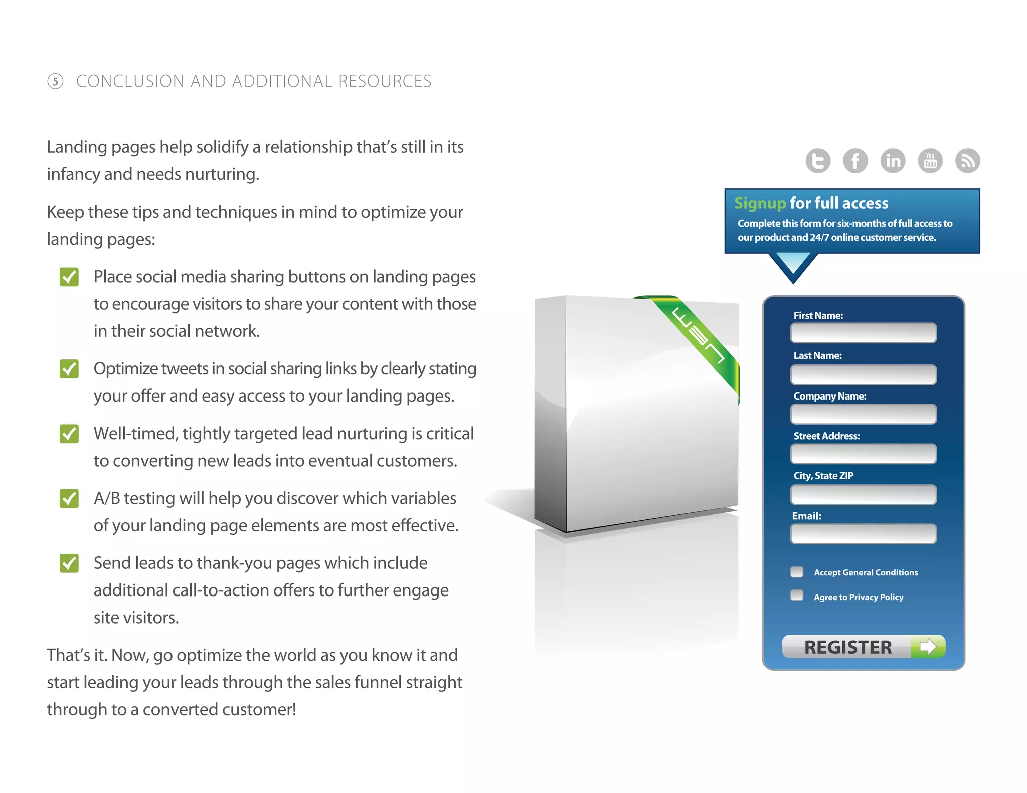 5 CONCLUSION AND ADDITIONAL RESOURCES
Landing pages help solidify a relationship that’s still in its
infancy and needs nurturing.
Keep these tips and techniques in mind to optimize your
landing pages:
O� Place social media sharing buttons on landing pages
to encourage visitors to share your content with those
in their social network.
O� Optimizetweetsinsocialsharinglinksbyclearlystating
your offer and easy access to your landing pages.
O� Well-timed, tightly targeted lead nurturing is critical
to converting new leads into eventual customers.
O� A/B testing will help you discover which variables
of your landing page elements are most effective.
O� Send leads to thank-you pages which include
additional call-to-action offers to further engage
site visitors.
That’s it. Now, go optimize the world as you know it and
start leading your leads through the sales funnel straight
through to a converted customer!
LastName:
StreetAddress:
CompanyName:
City,StateZIP
FirstName:
Completethisformforsix-monthsoffullaccessto
ourproductand24/7onlinecustomerservice.
 