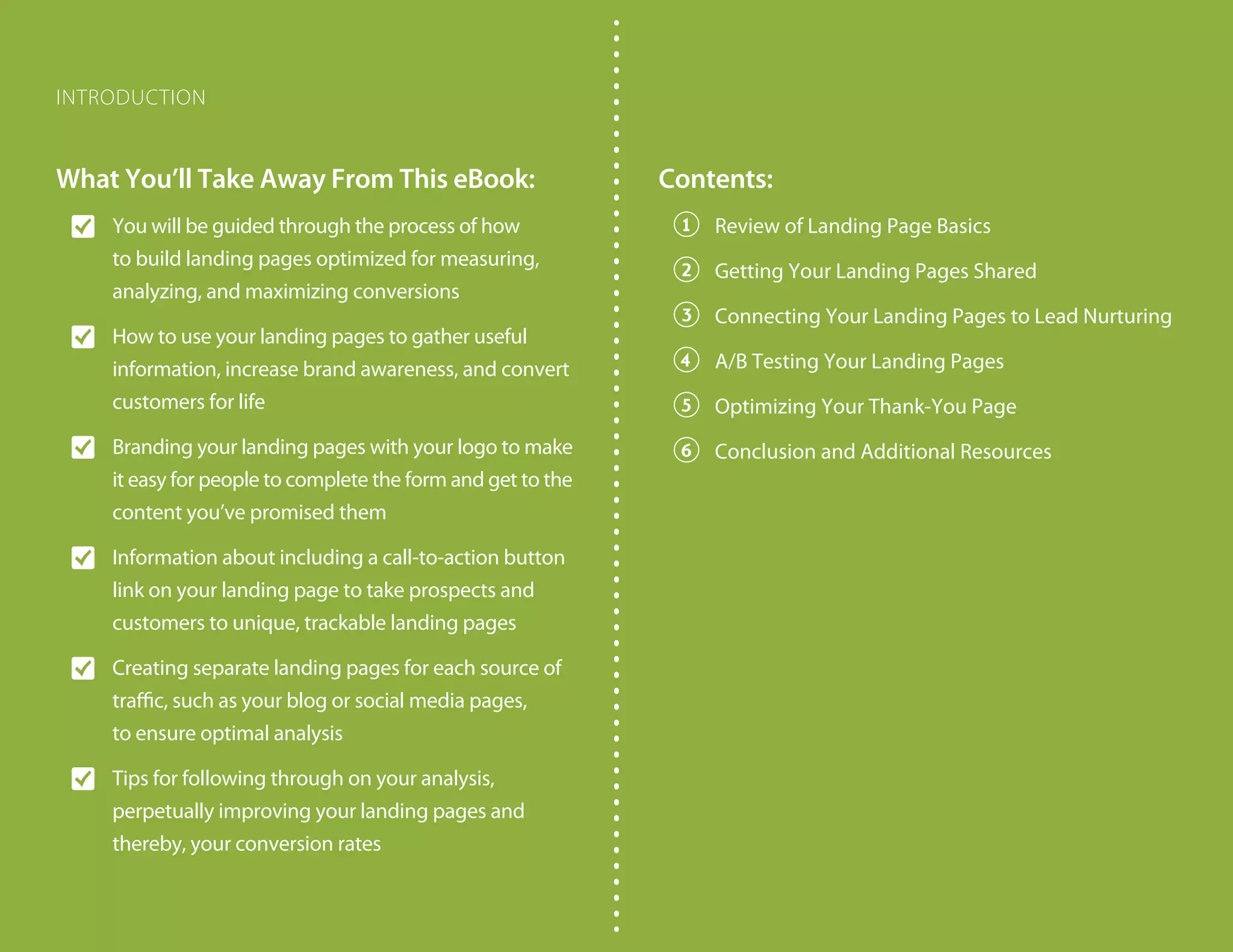 What You’ll Take Away From This eBook:
O� You will be guided through the process of how
to build landing pages optimized for measuring,
analyzing, and maximizing conversions
O� How to use your landing pages to gather useful
information, increase brand awareness, and convert
customers for life
O� Branding your landing pages with your logo to make
it easy for people to complete the form and get to the
content you’ve promised them
O� Information about including a call-to-action button
link on your landing page to take prospects and
customers to unique, trackable landing pages
O� Creating separate landing pages for each source of
traffic, such as your blog or social media pages,
to ensure optimal analysis
O� Tips for following through on your analysis,
perpetually improving your landing pages and
thereby, your conversion rates
Contents:
1� Review of Landing Page Basics
2� Getting Your Landing Pages Shared
3� Connecting Your Landing Pages to Lead Nurturing
4� A/B Testing Your Landing Pages
5� Optimizing Your Thank-You Page
6� Conclusion and Additional Resources
INTRODUCTION
 