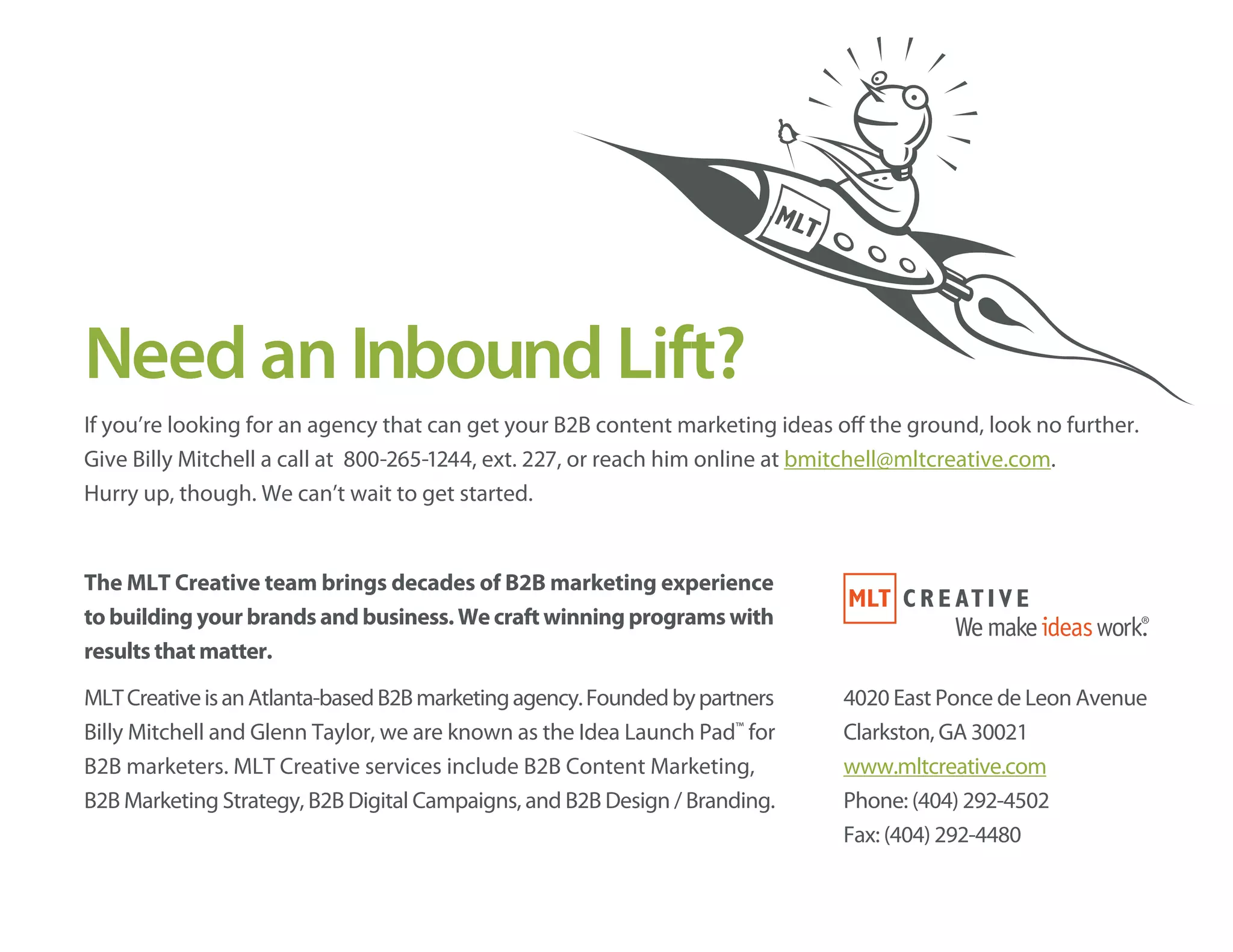 Need an Inbound Lift?
If you’re looking for an agency that can get your B2B content marketing ideas off the ground, look no further.
Give Billy Mitchell a call at 800-265-1244, ext. 227, or reach him online at bmitchell@mltcreative.com.
Hurry up, though. We can’t wait to get started.
The MLT Creative team brings decades of B2B marketing experience
to building your brands and business. We craft winning programs with
results that matter.
MLTCreativeisanAtlanta-basedB2Bmarketingagency.Foundedbypartners
Billy Mitchell and Glenn Taylor, we are known as the Idea Launch Pad™
for
B2B marketers. MLT Creative services include B2B Content Marketing,
B2B Marketing Strategy, B2B Digital Campaigns, and B2B Design / Branding.
4020 East Ponce de Leon Avenue
Clarkston, GA 30021
www.mltcreative.com
Phone: (404) 292-4502
Fax: (404) 292-4480
 