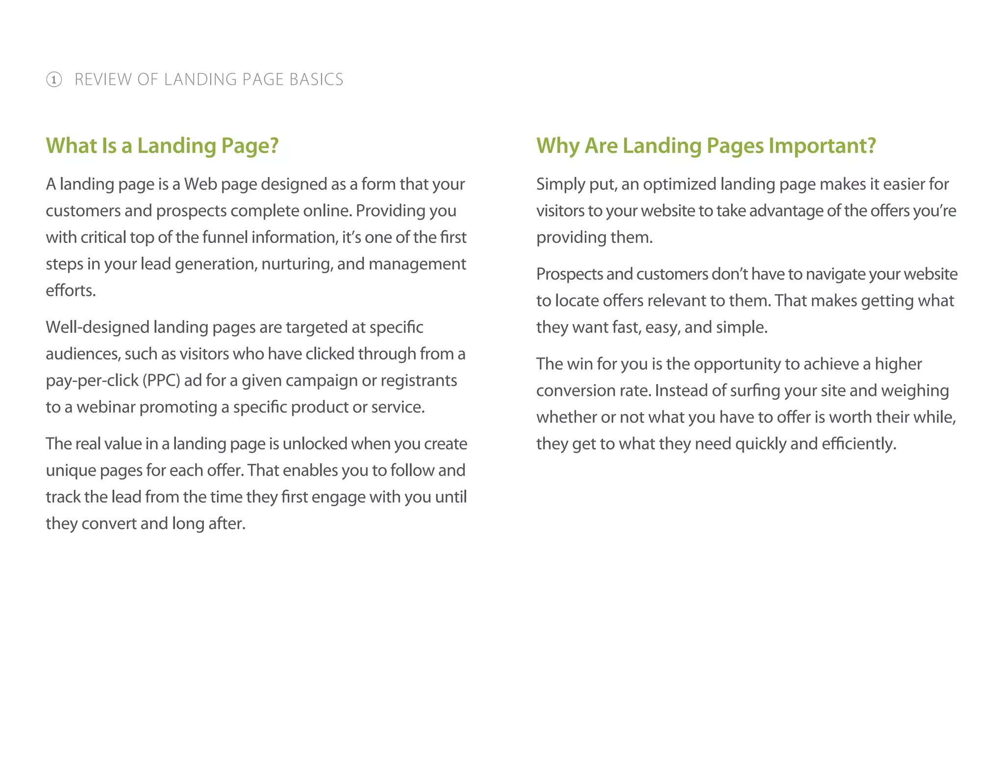 What Is a Landing Page?
A landing page is a Web page designed as a form that your
customers and prospects complete online. Providing you
with critical top of the funnel information, it’s one of the first
steps in your lead generation, nurturing, and management
efforts.
Well-designed landing pages are targeted at specific
audiences, such as visitors who have clicked through from a
pay-per-click (PPC) ad for a given campaign or registrants
to a webinar promoting a specific product or service.
The real value in a landing page is unlocked when you create
unique pages for each offer. That enables you to follow and
track the lead from the time they first engage with you until
they convert and long after.
Why Are Landing Pages Important?
Simply put, an optimized landing page makes it easier for
visitors to your website to take advantage of the offers you’re
providing them.
Prospectsandcustomersdon’thavetonavigateyourwebsite
to locate offers relevant to them. That makes getting what
they want fast, easy, and simple.
The win for you is the opportunity to achieve a higher
conversion rate. Instead of surfing your site and weighing
whether or not what you have to offer is worth their while,
they get to what they need quickly and efficiently.
1 REVIEW OF LANDING PAGE BASICS
 