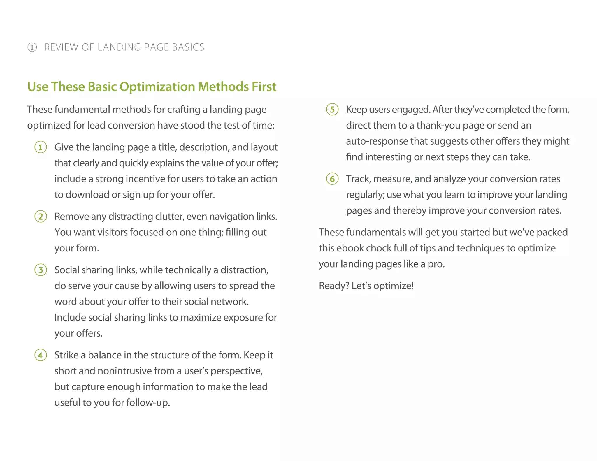 Use These Basic Optimization Methods First
These fundamental methods for crafting a landing page
optimized for lead conversion have stood the test of time:
1 Give the landing page a title, description, and layout
that clearly and quickly explains the value of your offer;
include a strong incentive for users to take an action
to download or sign up for your offer.
2 Remove any distracting clutter, even navigation links.
You want visitors focused on one thing: filling out
your form.
3 Social sharing links, while technically a distraction,
do serve your cause by allowing users to spread the
word about your offer to their social network.
Include social sharing links to maximize exposure for
your offers.
4 Strike a balance in the structure of the form. Keep it
short and nonintrusive from a user’s perspective,
but capture enough information to make the lead
useful to you for follow-up.
5 Keepusersengaged.Afterthey’vecompletedtheform,
direct them to a thank-you page or send an
auto-response that suggests other offers they might
find interesting or next steps they can take.
6 Track, measure, and analyze your conversion rates
regularly; use what you learn to improve your landing
pages and thereby improve your conversion rates.
These fundamentals will get you started but we’ve packed
this ebook chock full of tips and techniques to optimize
your landing pages like a pro.
Ready? Let’s optimize!
1 REVIEW OF LANDING PAGE BASICS
 