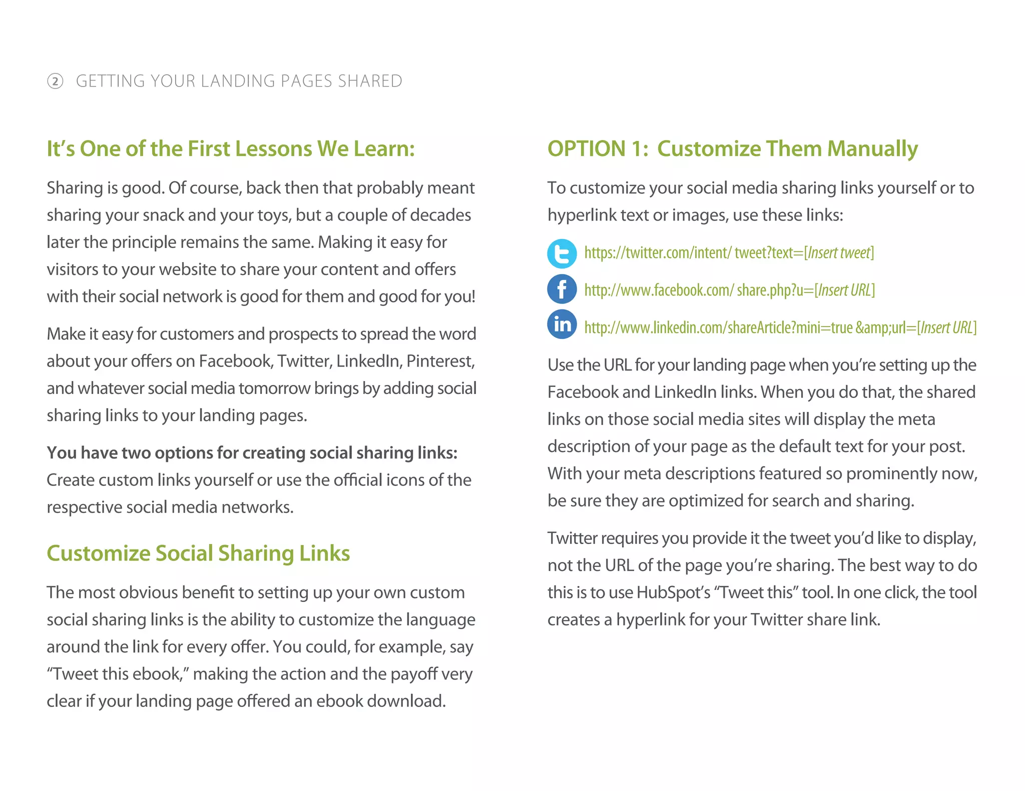 It’s One of the First Lessons We Learn:
Sharing is good. Of course, back then that probably meant
sharing your snack and your toys, but a couple of decades
later the principle remains the same. Making it easy for
visitors to your website to share your content and offers
with their social network is good for them and good for you!
Make it easy for customers and prospects to spread the word
about your offers on Facebook, Twitter, LinkedIn, Pinterest,
and whatever social media tomorrow brings by adding social
sharing links to your landing pages.
You have two options for creating social sharing links:
Create custom links yourself or use the official icons of the
respective social media networks.
Customize Social Sharing Links
The most obvious benefit to setting up your own custom
social sharing links is the ability to customize the language
around the link for every offer. You could, for example, say
“Tweet this ebook,” making the action and the payoff very
clear if your landing page offered an ebook download.
OPTION 1: Customize Them Manually
To customize your social media sharing links yourself or to
hyperlink text or images, use these links:
https://twitter.com/intent/tweet?text=[Inserttweet]
http://www.facebook.com/share.php?u=[InsertURL]
http://www.linkedin.com/shareArticle?mini=true&amp;url=[InsertURL]
UsetheURLforyourlandingpagewhenyou’resettingupthe
Facebook and LinkedIn links. When you do that, the shared
links on those social media sites will display the meta
description of your page as the default text for your post.
With your meta descriptions featured so prominently now,
be sure they are optimized for search and sharing.
Twitter requires you provide it the tweet you’d like to display,
not the URL of the page you’re sharing. The best way to do
this is to use HubSpot’s “Tweet this” tool. In one click, the tool
creates a hyperlink for your Twitter share link.
2 GETTING YOUR LANDING PAGES SHARED
 