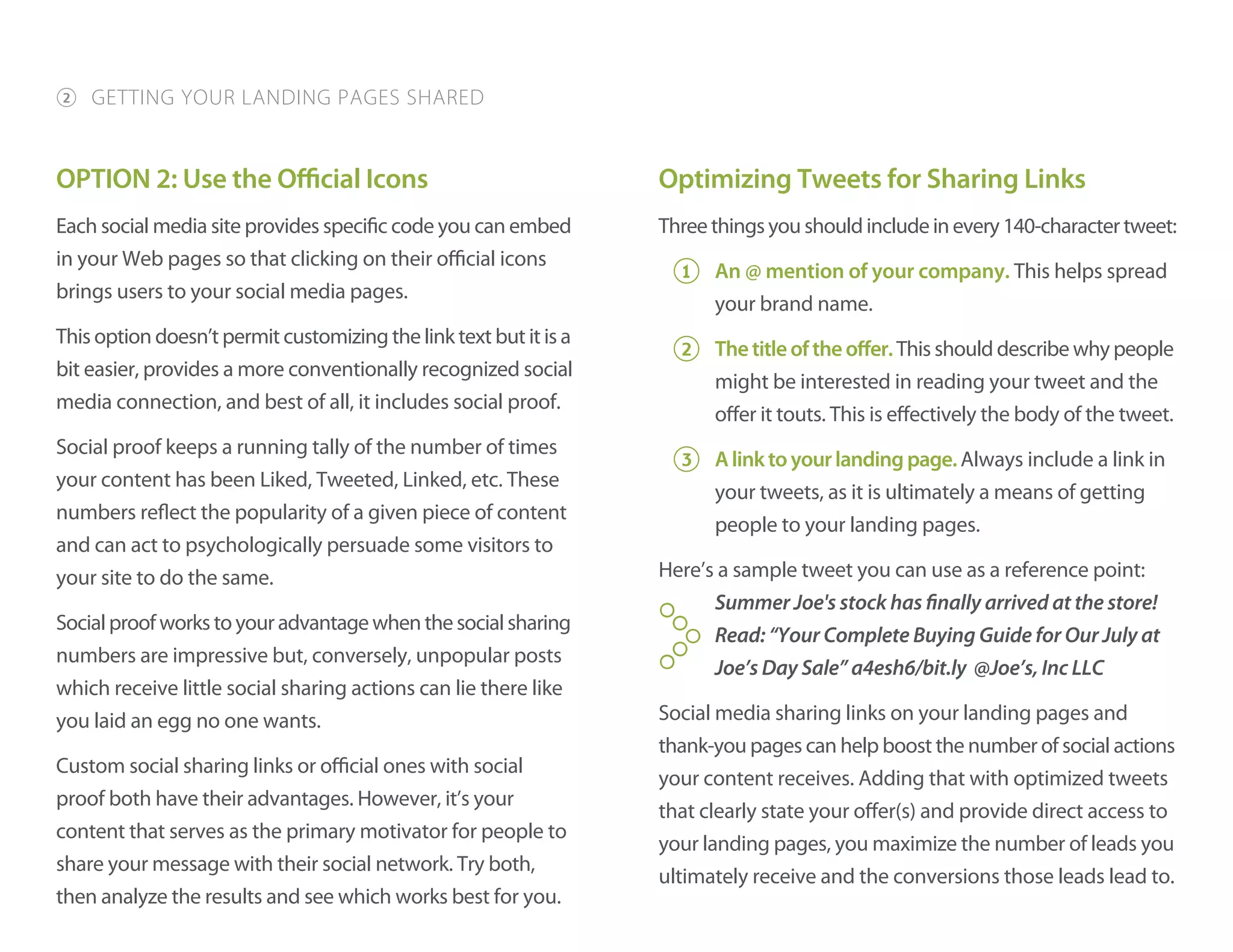 OPTION 2: Use the Official Icons
Each social media site provides specific code you can embed
in your Web pages so that clicking on their official icons
brings users to your social media pages.
This option doesn’t permit customizing the link text but it is a
bit easier, provides a more conventionally recognized social
media connection, and best of all, it includes social proof.
Social proof keeps a running tally of the number of times
your content has been Liked, Tweeted, Linked, etc. These
numbers reflect the popularity of a given piece of content
and can act to psychologically persuade some visitors to
your site to do the same.
Socialproofworkstoyouradvantagewhenthesocialsharing
numbers are impressive but, conversely, unpopular posts
which receive little social sharing actions can lie there like
you laid an egg no one wants.
Custom social sharing links or official ones with social
proof both have their advantages. However, it’s your
content that serves as the primary motivator for people to
share your message with their social network. Try both,
then analyze the results and see which works best for you.
Optimizing Tweets for Sharing Links
Threethingsyoushouldincludeinevery140-charactertweet:
1 An @ mention of your company. This helps spread
your brand name.
2 Thetitleoftheoffer.This should describe why people
might be interested in reading your tweet and the
offer it touts. This is effectively the body of the tweet.
3 Alinktoyourlandingpage.Always include a link in
your tweets, as it is ultimately a means of getting
people to your landing pages.
Here’s a sample tweet you can use as a reference point:
Summer Joe's stock has finally arrived at the store!
Read: “Your Complete Buying Guide for Our July at
Joe’s Day Sale” a4esh6/bit.ly @Joe’s, Inc LLC
Social media sharing links on your landing pages and
thank-you pages can help boost the number of social actions
your content receives. Adding that with optimized tweets
that clearly state your offer(s) and provide direct access to
your landing pages, you maximize the number of leads you
ultimately receive and the conversions those leads lead to.
2 GETTING YOUR LANDING PAGES SHARED
Y
 