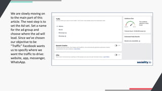 We are slowly moving on
to the main part of this
article. The next step is to
set the Ad set. Set a name
for the ad group and
choose where the ad will
lead. Since we’ve chosen
our objective to be
“Traffic” Facebook wants
us to specify where we
want the traffic to drive:
website, app, messenger,
WhatsApp.
 