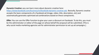 Dynamic Creative: you can learn more about dynamic creative here:
https://www.facebook.com/business/m/facebook-dynamic-creative-ads. Basically, Dynamic creative
accepts the basic components of a Facebook ad (image, video, title, description, etc) and
automatically generates optimized ad combinations based on these components.
Offer: You can use the Offer function to give your users a discount on Facebook. To do this, you must
be the administrator or editor of the page on whose behalf the proposal will be submitted. (This is
why social media marketing agencies ask for administrator permission to set up ad campaigns.)
 