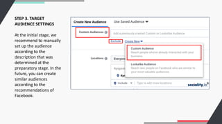 STEP 3. TARGET
AUDIENCE SETTINGS
At the initial stage, we
recommend to manually
set up the audience
according to the
description that was
determined at the
preparatory stage. In the
future, you can create
similar audiences
according to the
recommendations of
Facebook.
 
