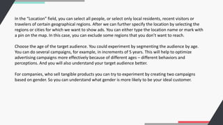 In the “Location” field, you can select all people, or select only local residents, recent visitors or
travelers of certain geographical regions. After we can further specify the location by selecting the
regions or cities for which we want to show ads. You can either type the location name or mark with
a pin on the map. In this case, you can exclude some regions that you don’t want to reach.
Choose the age of the target audience. You could experiment by segmenting the audience by age.
You can do several campaigns, for example, in increments of 5 years. This will help to optimize
advertising campaigns more effectively because of different ages – different behaviors and
perceptions. And you will also understand your target audience better.
For companies, who sell tangible products you can try to experiment by creating two campaigns
based on gender. So you can understand what gender is more likely to be your ideal customer.
 