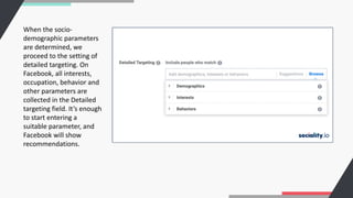 When the socio-
demographic parameters
are determined, we
proceed to the setting of
detailed targeting. On
Facebook, all interests,
occupation, behavior and
other parameters are
collected in the Detailed
targeting field. It’s enough
to start entering a
suitable parameter, and
Facebook will show
recommendations.
 
