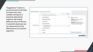 “Suggestions” button is
very convenient and helps
to choose the most
suitable settings for a
potential advertising
audience. By testing
different areas of interest
in separate ad groups you
can experiment on the
effectiveness of customer
segments.
 