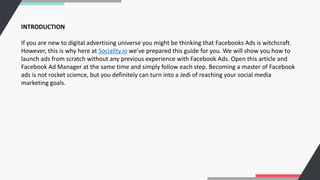 INTRODUCTION
If you are new to digital advertising universe you might be thinking that Facebooks Ads is witchcraft.
However, this is why here at Sociality.io we’ve prepared this guide for you. We will show you how to
launch ads from scratch without any previous experience with Facebook Ads. Open this article and
Facebook Ad Manager at the same time and simply follow each step. Becoming a master of Facebook
ads is not rocket science, but you definitely can turn into a Jedi of reaching your social media
marketing goals.
 