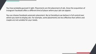 You have probably guessed it right. Placements are the placement of ads. Since the acquisition of
Instagram Facebook offers a different kind of places where your ads can appear.
You can choose Facebook automatic placement. But at Sociality.io we believe in full control over
where you want to display ads. For example, some placements are less effective than others and
maybe are not suitable for your needs.
 