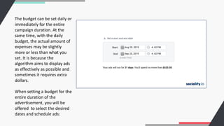 The budget can be set daily or
immediately for the entire
campaign duration. At the
same time, with the daily
budget, the actual amount of
expenses may be slightly
more or less than what you
set. It is because the
algorithm aims to display ads
as effectively as possible and
sometimes it requires extra
dollars.
When setting a budget for the
entire duration of the
advertisement, you will be
offered to select the desired
dates and schedule ads:
 