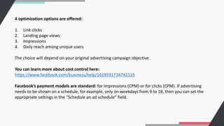 4 optimization options are offered:
1. Link clicks
2. Landing page views
3. Impressions
4. Daily reach among unique users
The choice will depend on your original advertising campaign objective.
You can learn more about cost control here:
https://www.facebook.com/business/help/1619591734742116
Facebook’s payment models are standard: for impressions (CPM) or for clicks (CPM). If advertising
needs to be shown on a schedule, for example, only on weekdays from 9 to 18, then you can set the
appropriate settings in the “Schedule an ad schedule” field.
 
