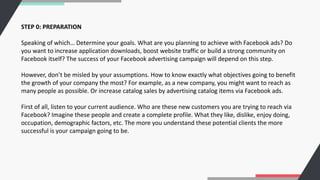 STEP 0: PREPARATION
Speaking of which… Determine your goals. What are you planning to achieve with Facebook ads? Do
you want to increase application downloads, boost website traffic or build a strong community on
Facebook itself? The success of your Facebook advertising campaign will depend on this step.
However, don’t be misled by your assumptions. How to know exactly what objectives going to benefit
the growth of your company the most? For example, as a new company, you might want to reach as
many people as possible. Or increase catalog sales by advertising catalog items via Facebook ads.
First of all, listen to your current audience. Who are these new customers you are trying to reach via
Facebook? Imagine these people and create a complete profile. What they like, dislike, enjoy doing,
occupation, demographic factors, etc. The more you understand these potential clients the more
successful is your campaign going to be.
 