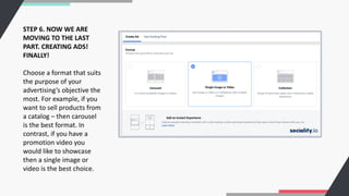 STEP 6. NOW WE ARE
MOVING TO THE LAST
PART. CREATING ADS!
FINALLY!
Choose a format that suits
the purpose of your
advertising’s objective the
most. For example, if you
want to sell products from
a catalog – then carousel
is the best format. In
contrast, if you have a
promotion video you
would like to showcase
then a single image or
video is the best choice.
 