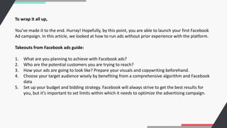 To wrap it all up,
You’ve made it to the end. Hurray! Hopefully, by this point, you are able to launch your first Facebook
Ad campaign. In this article, we looked at how to run ads without prior experience with the platform.
Takeouts from Facebook ads guide:
1. What are you planning to achieve with Facebook ads?
2. Who are the potential customers you are trying to reach?
3. How your ads are going to look like? Prepare your visuals and copywriting beforehand.
4. Choose your target audience wisely by benefiting from a comprehensive algorithm and Facebook
data
5. Set up your budget and bidding strategy. Facebook will always strive to get the best results for
you, but it’s important to set limits within which it needs to optimize the advertising campaign.
 