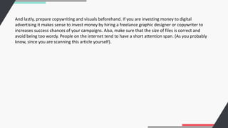 And lastly, prepare copywriting and visuals beforehand. If you are investing money to digital
advertising it makes sense to invest money by hiring a freelance graphic designer or copywriter to
increases success chances of your campaigns. Also, make sure that the size of files is correct and
avoid being too wordy. People on the internet tend to have a short attention span. (As you probably
know, since you are scanning this article yourself).
 