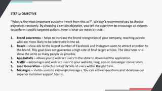 STEP 1: OBJECTIVE
“What is the most important outcome I want from this as?”. We don’t recommend you to choose
objectives randomly. By choosing a certain objective, you tell the algorithm to encourage ad viewers
to perform specific targeted actions. Here is what we mean by that:
1. Brand awareness – helps to increase the brand recognition of your company, reaching people
who are more likely to be interested in the ad.
2. Reach – show ads to the largest number of Facebook and Instagram users to attract attention to
the brand. This goal does not guarantee a high rate of final target actions. The idea here is to
show the ad to as many people as possible.
3. App Installs – allows you to redirect users to the store to download the application.
4. Traffic – encourages and redirect users to your website, blog, app or messenger conversions.
5. Lead Generation – collects contact details of users within the platform.
6. Messages – invites users to exchange messages. You can answer questions and showcase our
superior customer support teams’.
 