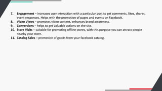7. Engagement – increases user interaction with a particular post to get comments, likes, shares,
event responses. Helps with the promotion of pages and events on Facebook.
8. Video Views – promotes video content, enhances brand awareness.
9. Conversions – helps to get valuable actions on the site.
10. Store Visits – suitable for promoting offline stores, with this purpose you can attract people
nearby your store.
11. Catalog Sales – promotion of goods from your facebook catalog.
 