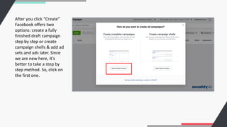After you click “Create”
Facebook offers two
options: create a fully
finished draft campaign
step by step or create
campaign shells & add ad
sets and ads later. Since
we are new here, it’s
better to take a step by
step method. So, click on
the first one.
 