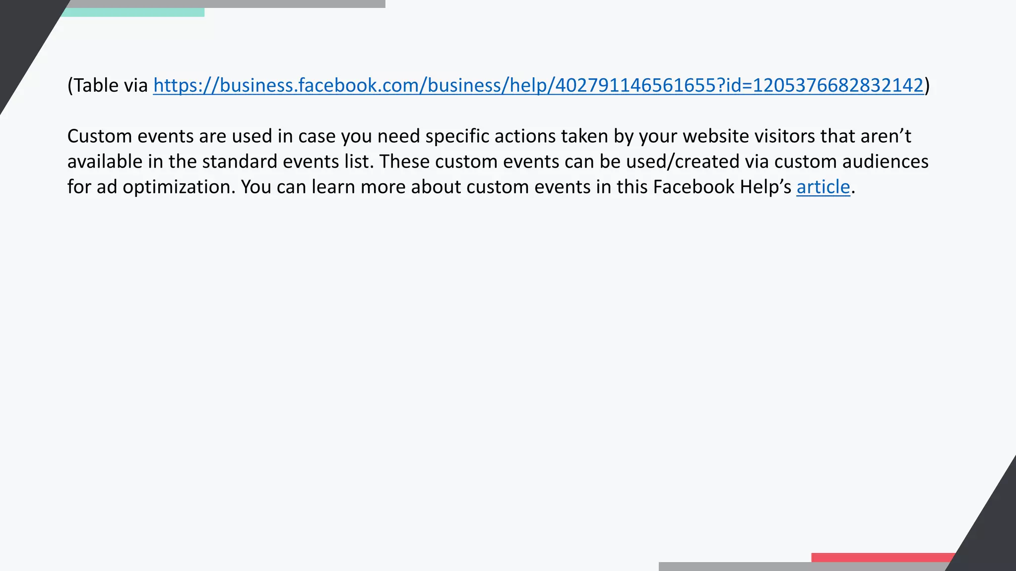 (Table via https://business.facebook.com/business/help/402791146561655?id=1205376682832142)
Custom events are used in case you need specific actions taken by your website visitors that aren’t
available in the standard events list. These custom events can be used/created via custom audiences
for ad optimization. You can learn more about custom events in this Facebook Help’s article.
 