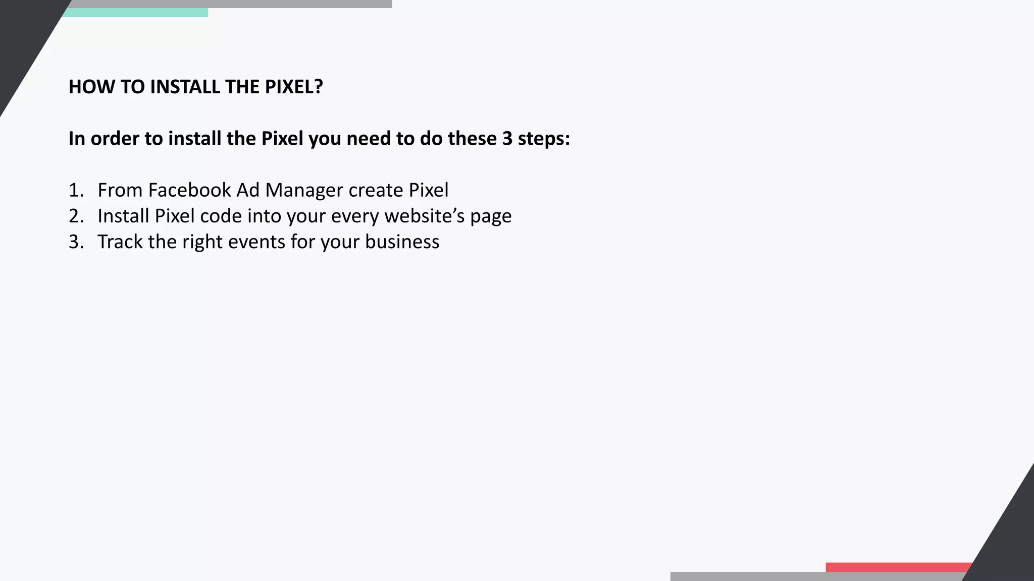 HOW TO INSTALL THE PIXEL?
In order to install the Pixel you need to do these 3 steps:
1. From Facebook Ad Manager create Pixel
2. Install Pixel code into your every website’s page
3. Track the right events for your business
 