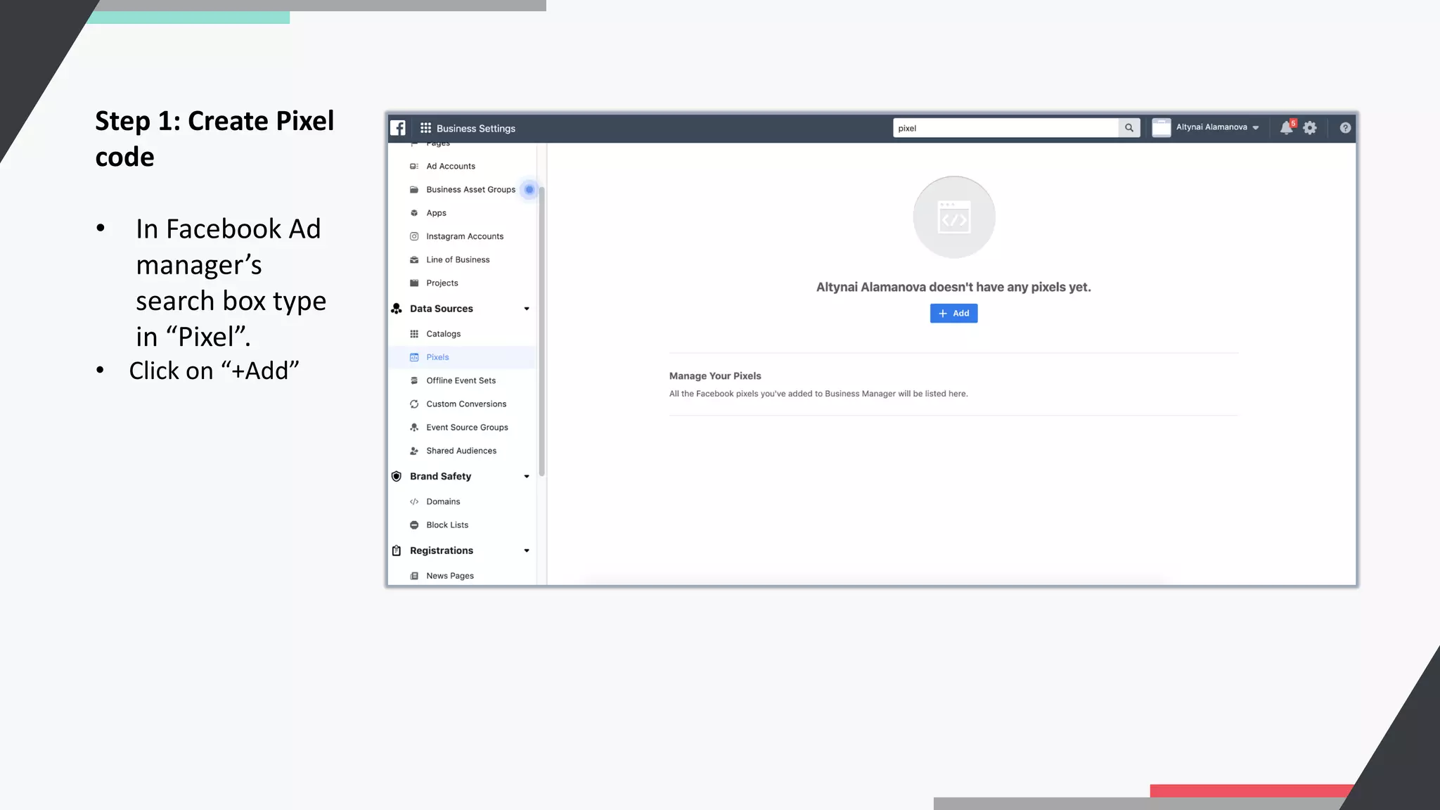 Step 1: Create Pixel
code
• In Facebook Ad
manager’s
search box type
in “Pixel”.
• Click on “+Add”
 